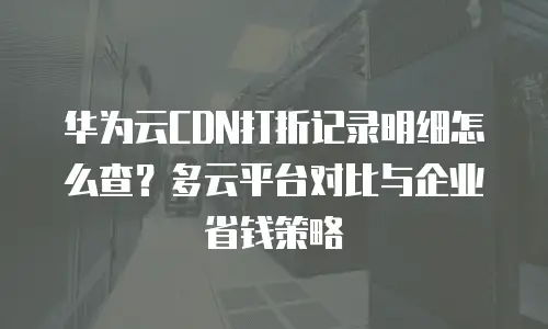 华为云CDN打折记录明细怎么查？多云平台对比与企业省钱策略