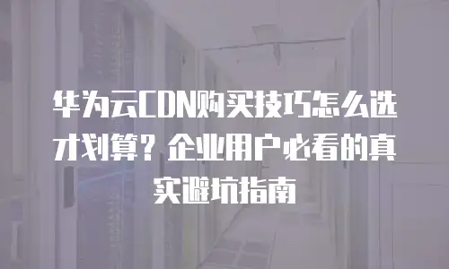 华为云CDN购买技巧怎么选才划算？企业用户必看的真实避坑指南
