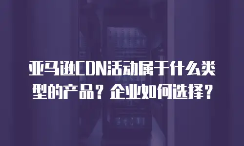亚马逊CDN活动属于什么类型的产品？企业如何选择？
