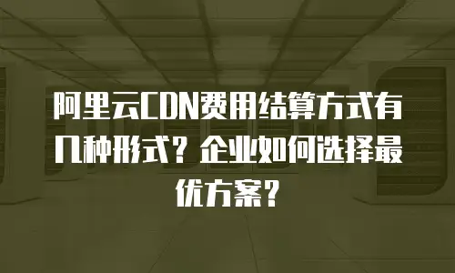 阿里云CDN费用结算方式有几种形式？企业如何选择最优方案？