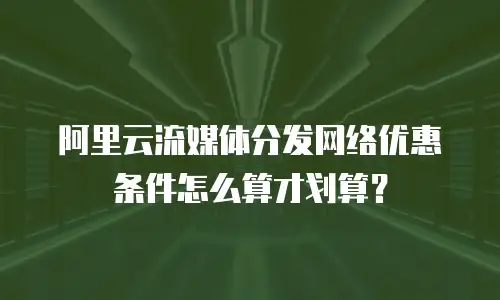 阿里云流媒体分发网络优惠条件怎么算才划算？