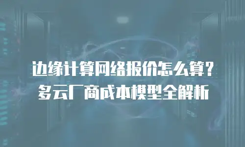 边缘计算网络报价怎么算？多云厂商成本模型全解析