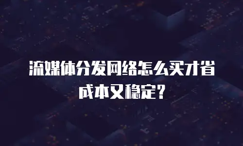 流媒体分发网络怎么买才省成本又稳定？
