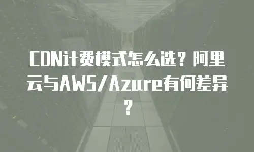 CDN计费模式怎么选？阿里云与AWS/Azure有何差异？