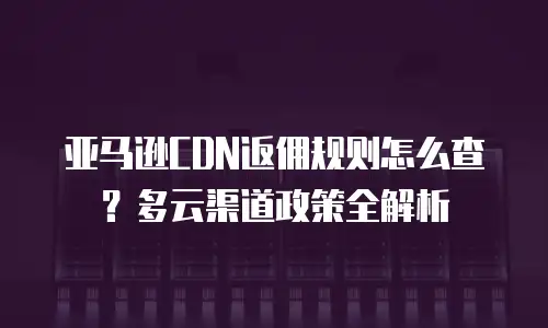 亚马逊CDN返佣规则怎么查？多云渠道政策全解析