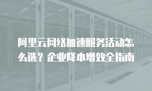 阿里云网络加速服务活动怎么选？企业降本增效全指南
