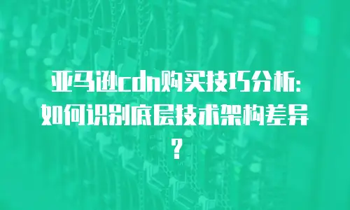 亚马逊cdn购买技巧分析：如何识别底层技术架构差异？