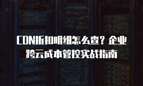 CDN折扣明细怎么查？企业跨云成本管控实战指南