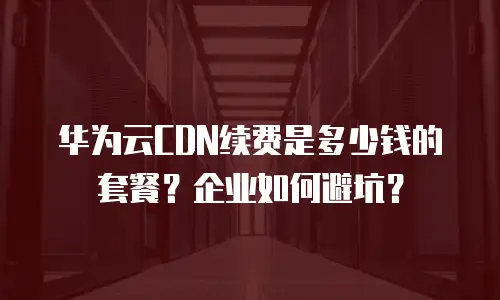 华为云CDN续费是多少钱的套餐？企业如何避坑？