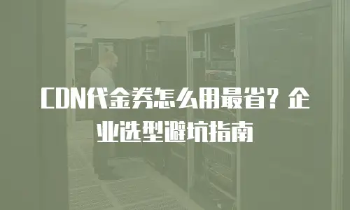 CDN代金券怎么用最省？企业选型避坑指南