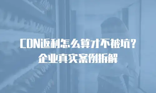 CDN返利怎么算才不被坑？企业真实案例拆解