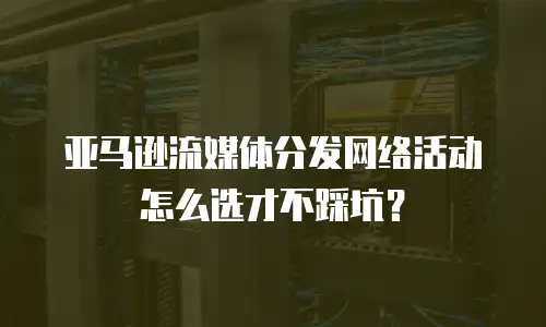 亚马逊流媒体分发网络活动怎么选才不踩坑？