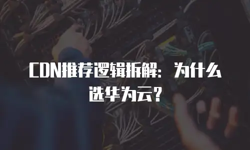 CDN推荐逻辑拆解：为什么选华为云？