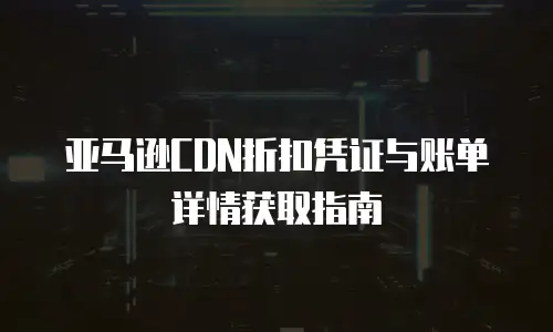 亚马逊CDN折扣凭证与账单详情获取指南
