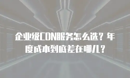 企业级CDN服务怎么选？年度成本到底差在哪儿？