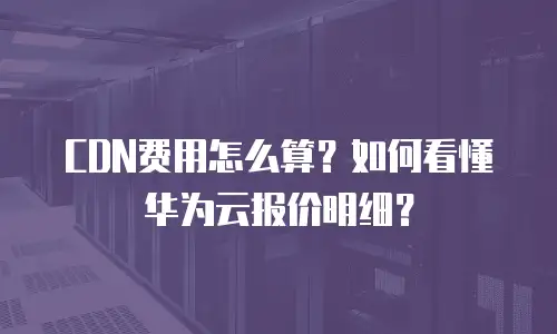 CDN费用怎么算？如何看懂华为云报价明细？