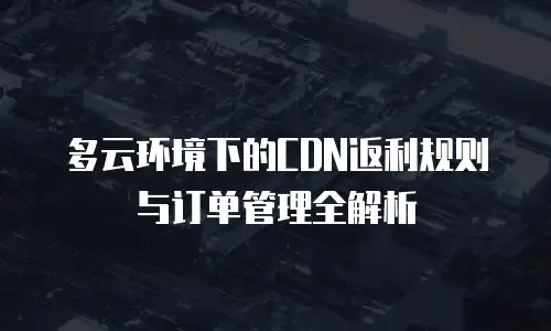多云环境下的CDN返利规则与订单管理全解析