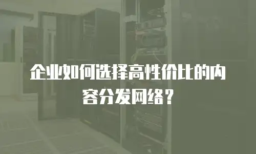 企业如何选择高性价比的内容分发网络？