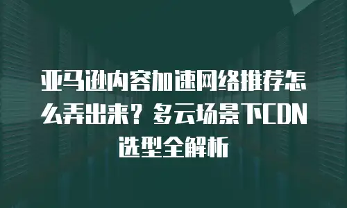 亚马逊内容加速网络推荐怎么弄出来？多云场景下CDN选型全解析