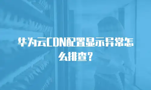 华为云CDN配置显示异常怎么排查？