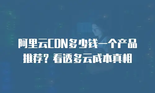 阿里云CDN多少钱一个产品推荐？看透多云成本真相