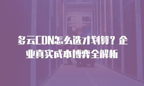 多云CDN怎么选才划算？企业真实成本博弈全解析