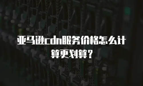 亚马逊cdn服务价格怎么计算更划算？