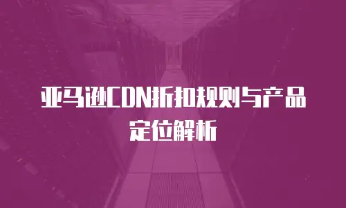 亚马逊CDN折扣规则与产品定位解析