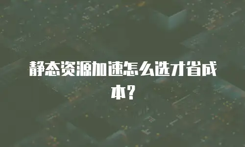 静态资源加速怎么选才省成本？