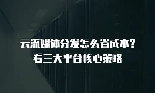 云流媒体分发怎么省成本？看三大平台核心策略
