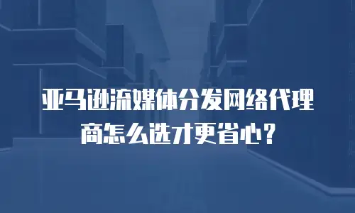 亚马逊流媒体分发网络代理商怎么选才更省心？