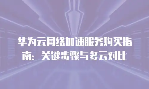 华为云网络加速服务购买指南：关键步骤与多云对比