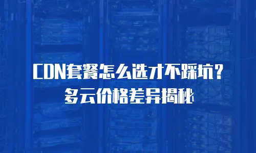 CDN套餐怎么选才不踩坑？多云价格差异揭秘