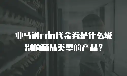 亚马逊cdn代金券是什么级别的商品类型的产品？