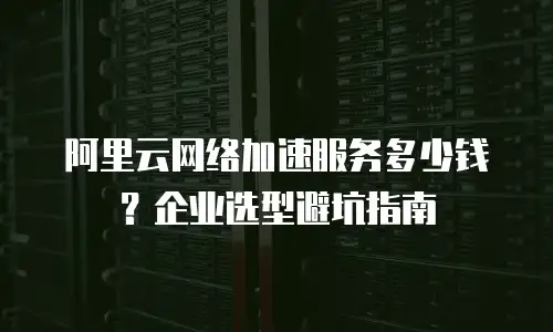 阿里云网络加速服务多少钱？企业选型避坑指南