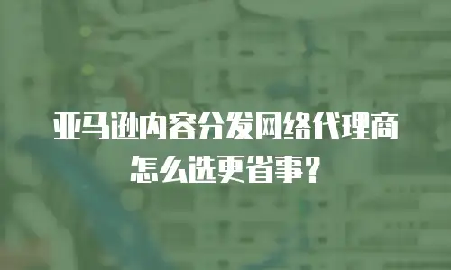 亚马逊内容分发网络代理商怎么选更省事？