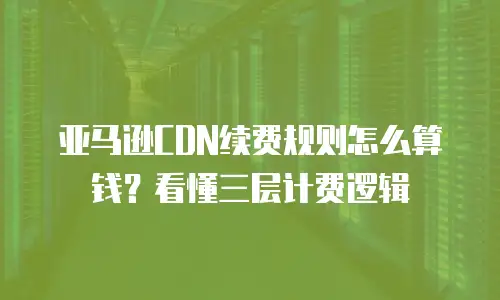 亚马逊CDN续费规则怎么算钱？看懂三层计费逻辑