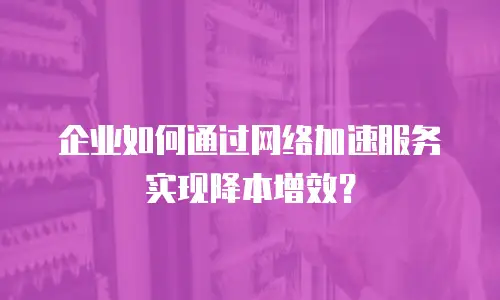 企业如何通过网络加速服务实现降本增效？