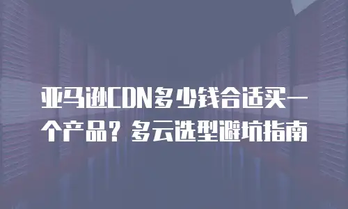 亚马逊CDN多少钱合适买一个产品？多云选型避坑指南