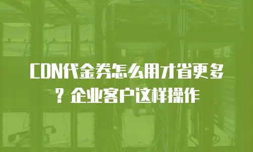 CDN代金券怎么用才省更多？企业客户这样操作