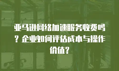 亚马逊网络加速服务收费吗？企业如何评估成本与操作价值？