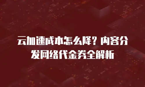 云加速成本怎么降？内容分发网络代金券全解析