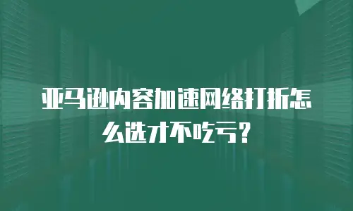 亚马逊内容加速网络打折怎么选才不吃亏？