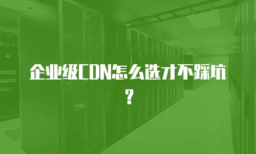 企业级CDN怎么选才不踩坑？