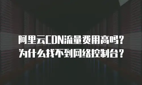 阿里云CDN流量费用高吗？为什么找不到网络控制台？