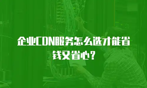 企业CDN服务怎么选才能省钱又省心？