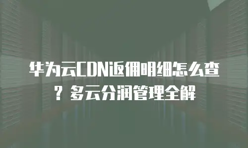 华为云CDN返佣明细怎么查？多云分润管理全解