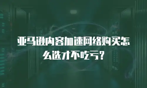 亚马逊内容加速网络购买怎么选才不吃亏？