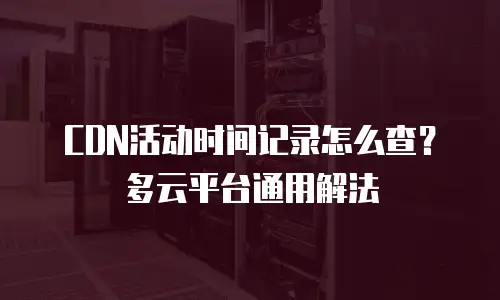 CDN活动时间记录怎么查？多云平台通用解法