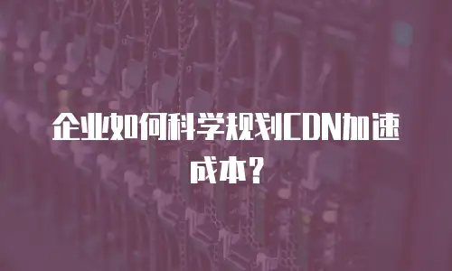 企业如何科学规划CDN加速成本？